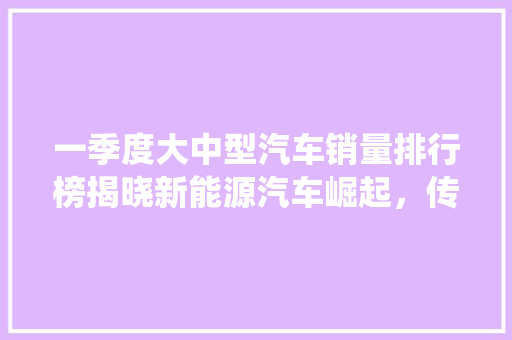 一季度大中型汽车销量排行榜揭晓新能源汽车崛起，传统车企面临挑战