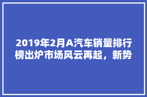 2019年2月A汽车销量排行榜出炉市场风云再起，新势力崛起
