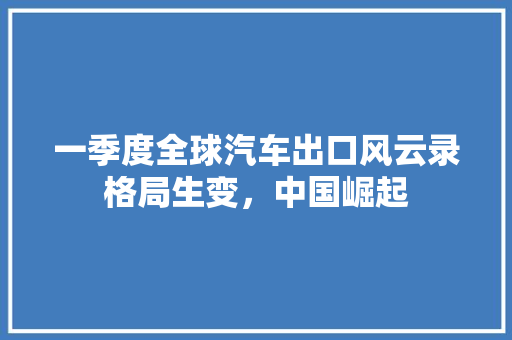 一季度全球汽车出口风云录格局生变，中国崛起