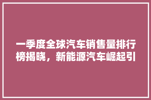 一季度全球汽车销售量排行榜揭晓，新能源汽车崛起引领市场新格局