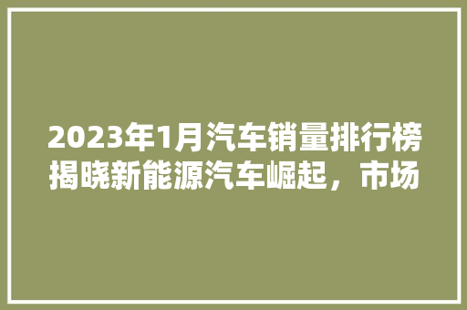 2023年1月汽车销量排行榜揭晓新能源汽车崛起，市场格局再创新篇