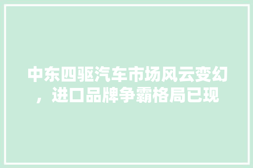 中东四驱汽车市场风云变幻，进口品牌争霸格局已现