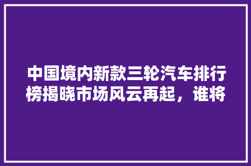 中国境内新款三轮汽车排行榜揭晓市场风云再起，谁将引领未来