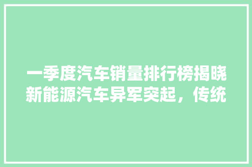 一季度汽车销量排行榜揭晓新能源汽车异军突起，传统燃油车面临挑战