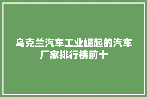 乌克兰汽车工业崛起的汽车厂家排行榜前十