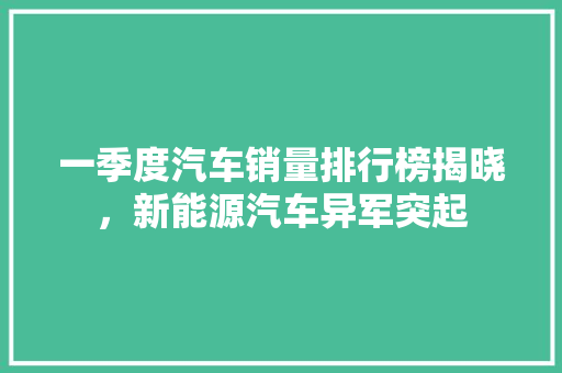 一季度汽车销量排行榜揭晓，新能源汽车异军突起