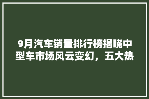 9月汽车销量排行榜揭晓中型车市场风云变幻，五大热门车型引领潮流