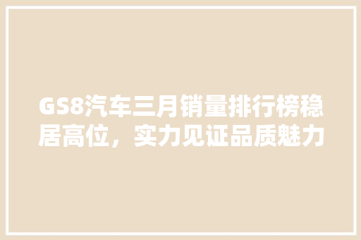 GS8汽车三月销量排行榜稳居高位，实力见证品质魅力