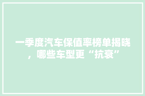 一季度汽车保值率榜单揭晓，哪些车型更“抗衰”