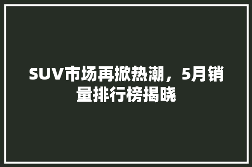 SUV市场再掀热潮，5月销量排行榜揭晓