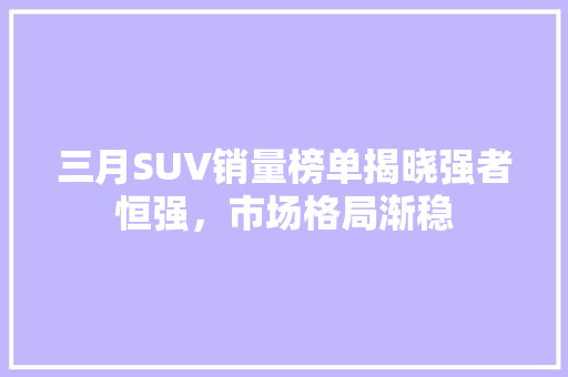 三月SUV销量榜单揭晓强者恒强，市场格局渐稳