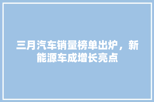三月汽车销量榜单出炉，新能源车成增长亮点