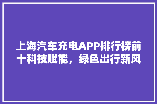 上海汽车充电APP排行榜前十科技赋能，绿色出行新风尚