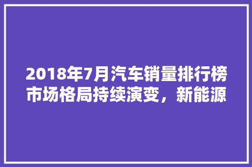 2018年7月汽车销量排行榜市场格局持续演变，新能源汽车崛起