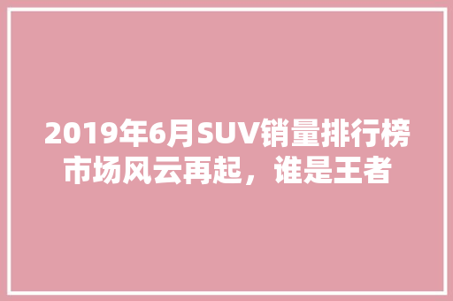 2019年6月SUV销量排行榜市场风云再起，谁是王者