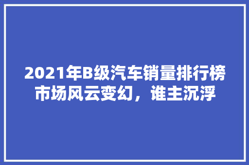 2021年B级汽车销量排行榜市场风云变幻，谁主沉浮