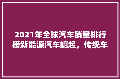 2021年全球汽车销量排行榜新能源汽车崛起，传统车企转型升级