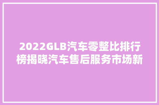 2022GLB汽车零整比排行榜揭晓汽车售后服务市场新格局