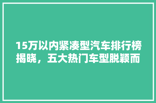 15万以内紧凑型汽车排行榜揭晓，五大热门车型脱颖而出