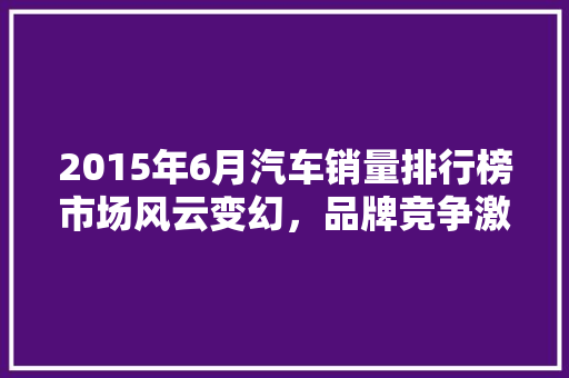2015年6月汽车销量排行榜市场风云变幻，品牌竞争激烈