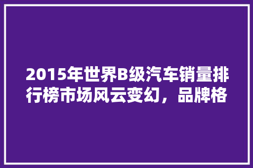 2015年世界B级汽车销量排行榜市场风云变幻，品牌格局再洗牌
