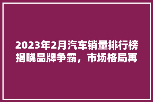 2023年2月汽车销量排行榜揭晓品牌争霸，市场格局再塑