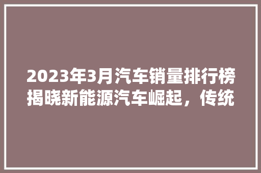 2023年3月汽车销量排行榜揭晓新能源汽车崛起，传统车企稳居前列