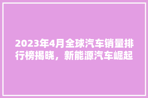 2023年4月全球汽车销量排行榜揭晓，新能源汽车崛起态势明显