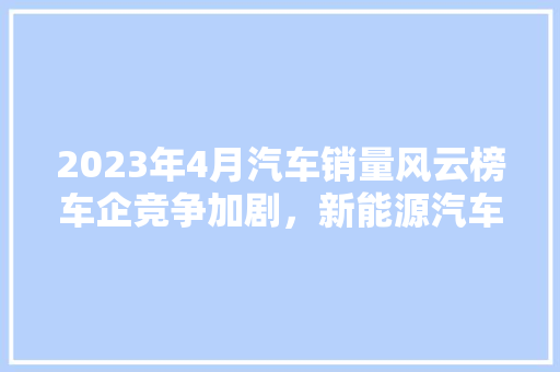 2023年4月汽车销量风云榜车企竞争加剧，新能源汽车崛起