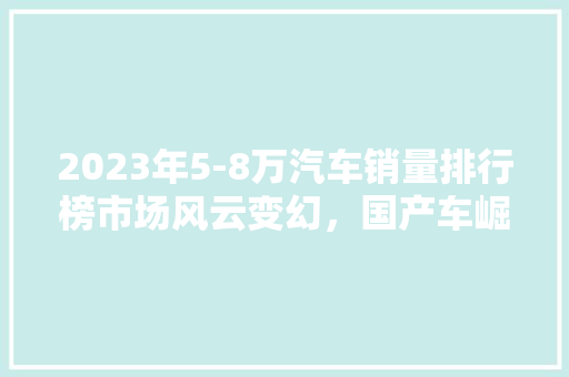 2023年5-8万汽车销量排行榜市场风云变幻，国产车崛起引领潮流