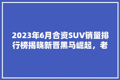 2023年6月合资SUV销量排行榜揭晓新晋黑马崛起，老牌强者坚守