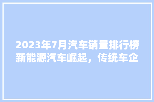 2023年7月汽车销量排行榜新能源汽车崛起，传统车企转型之路