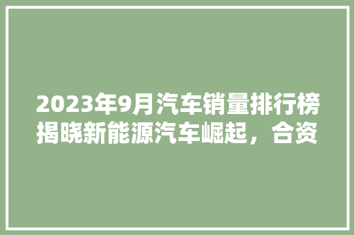 2023年9月汽车销量排行榜揭晓新能源汽车崛起，合资品牌压力倍增