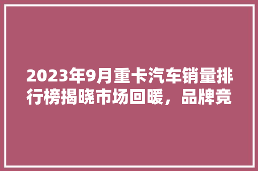 2023年9月重卡汽车销量排行榜揭晓市场回暖，品牌竞争加剧