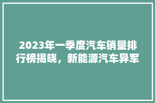 2023年一季度汽车销量排行榜揭晓，新能源汽车异军突起，传统车企面临挑战