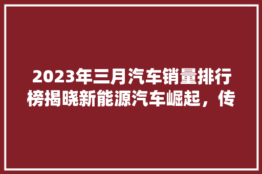 2023年三月汽车销量排行榜揭晓新能源汽车崛起，传统车企转型加速