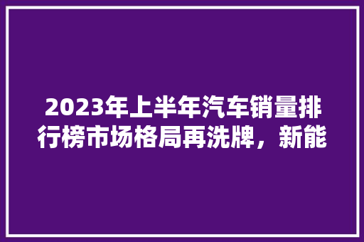 2023年上半年汽车销量排行榜市场格局再洗牌，新能源汽车崛起