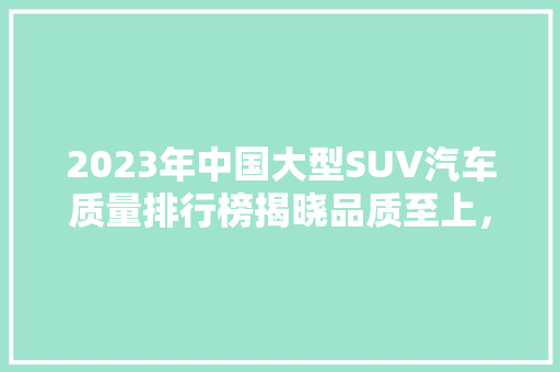 2023年中国大型SUV汽车质量排行榜揭晓品质至上，引领行业新风向