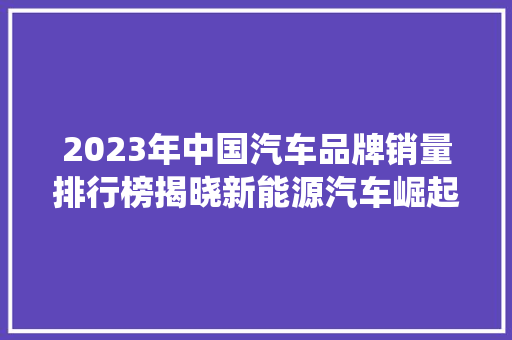 2023年中国汽车品牌销量排行榜揭晓新能源汽车崛起，传统车企砥砺前行