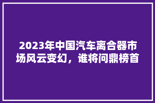 2023年中国汽车离合器市场风云变幻，谁将问鼎榜首