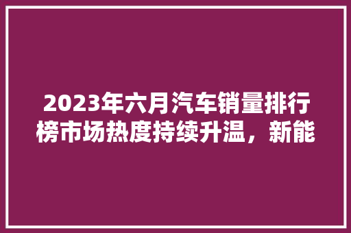 2023年六月汽车销量排行榜市场热度持续升温，新能源汽车表现抢眼