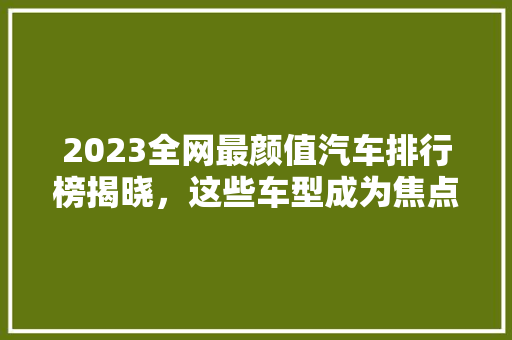 2023全网最颜值汽车排行榜揭晓，这些车型成为焦点！