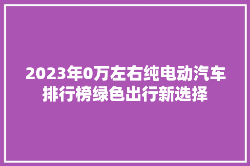 2023年0万左右纯电动汽车排行榜绿色出行新选择