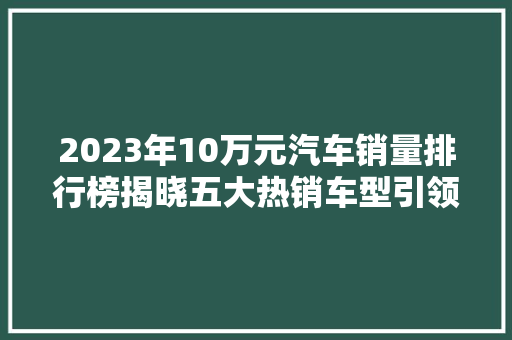 2023年10万元汽车销量排行榜揭晓五大热销车型引领市场潮流