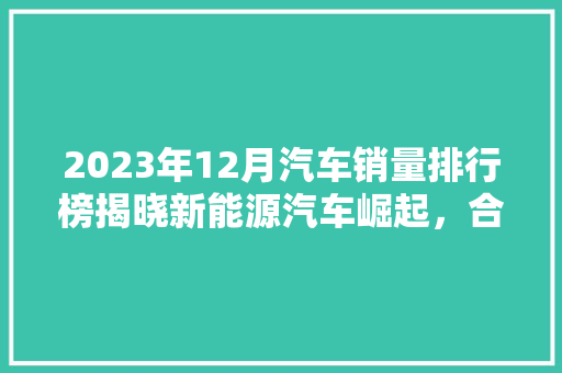 2023年12月汽车销量排行榜揭晓新能源汽车崛起，合资品牌面临挑战