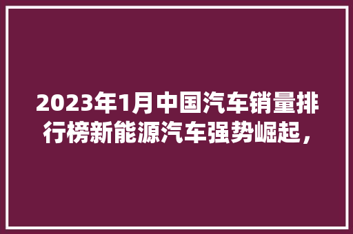 2023年1月中国汽车销量排行榜新能源汽车强势崛起，传统车企加速转型