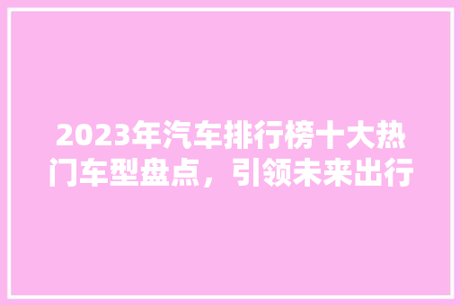 2023年汽车排行榜十大热门车型盘点，引领未来出行潮流