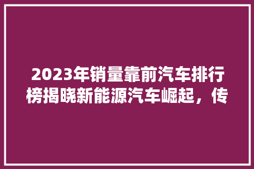 2023年销量靠前汽车排行榜揭晓新能源汽车崛起，传统车企转型升级