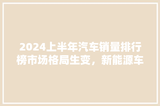 2024上半年汽车销量排行榜市场格局生变，新能源车崛起