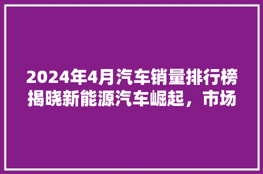 2024年4月汽车销量排行榜揭晓新能源汽车崛起，市场格局悄然生变
